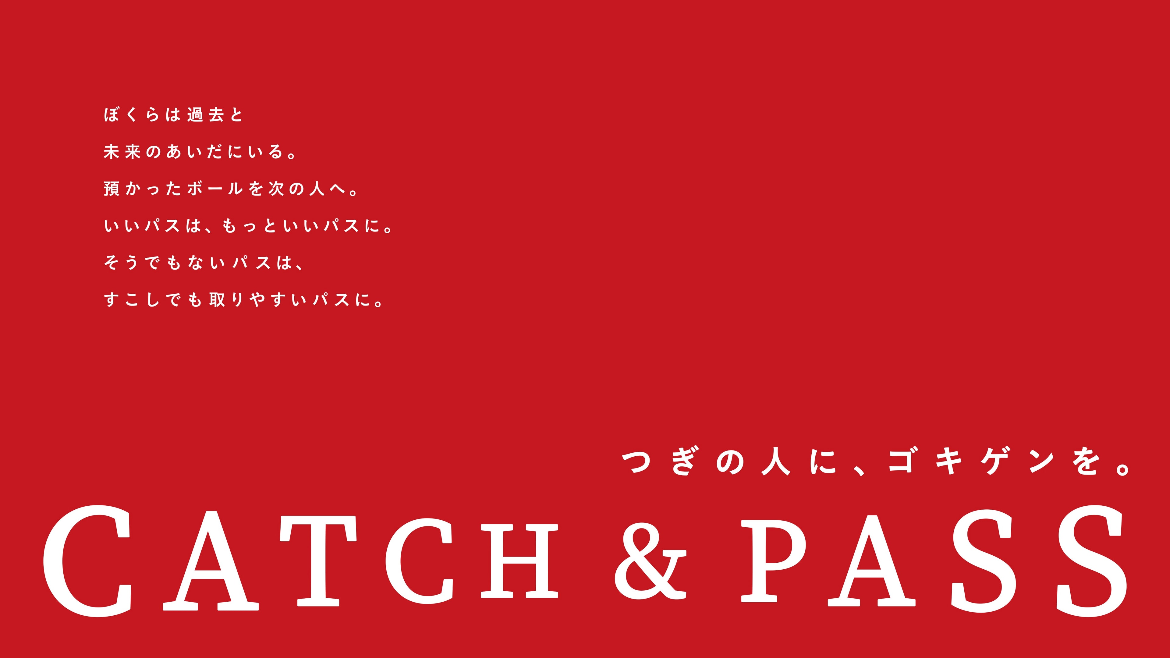 CATCH & PASS。ぼくらは過去と未来のあいだにいる。預かったボールを次の人へ。いいパスは、もっといいパスに。そうでもないパスは、すこしでも取りやすいパスに。つぎの人に、ゴキゲンを。